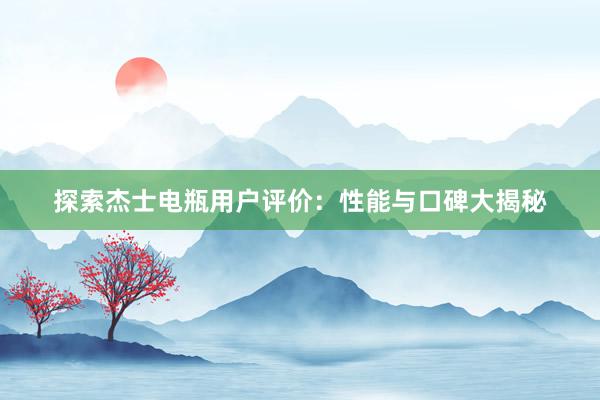 探索杰士电瓶用户评价：性能与口碑大揭秘