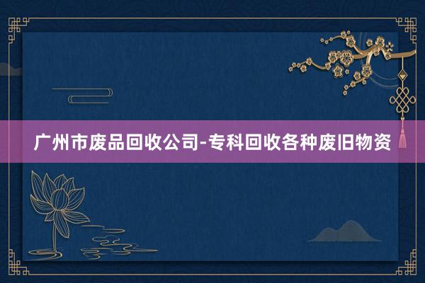 广州市废品回收公司-专科回收各种废旧物资